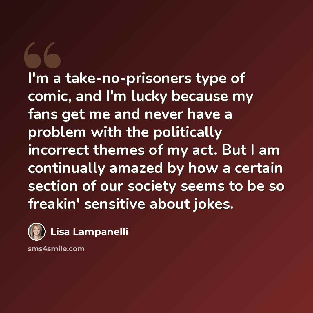 “I'm a take-no-prisoners type of comic, and I'm lucky because my fans get me and never have a problem with the politically incorrect themes of my act. But I am continually amazed by how a certain section of our society seems to be so freakin' sensitive about jokes.” quote by Lisa Lampanelli