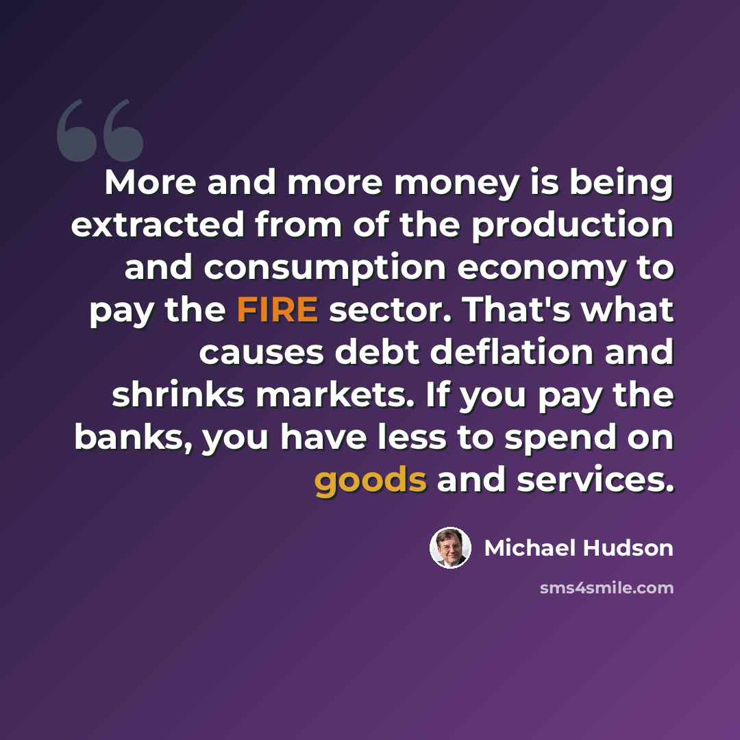 “More and more money is being extracted from of the production and consumption economy to pay the FIRE sector. That's what causes debt deflation and shrinks markets. If you pay the banks, you have less to spend on goods and services.” quote by Michael Hudson