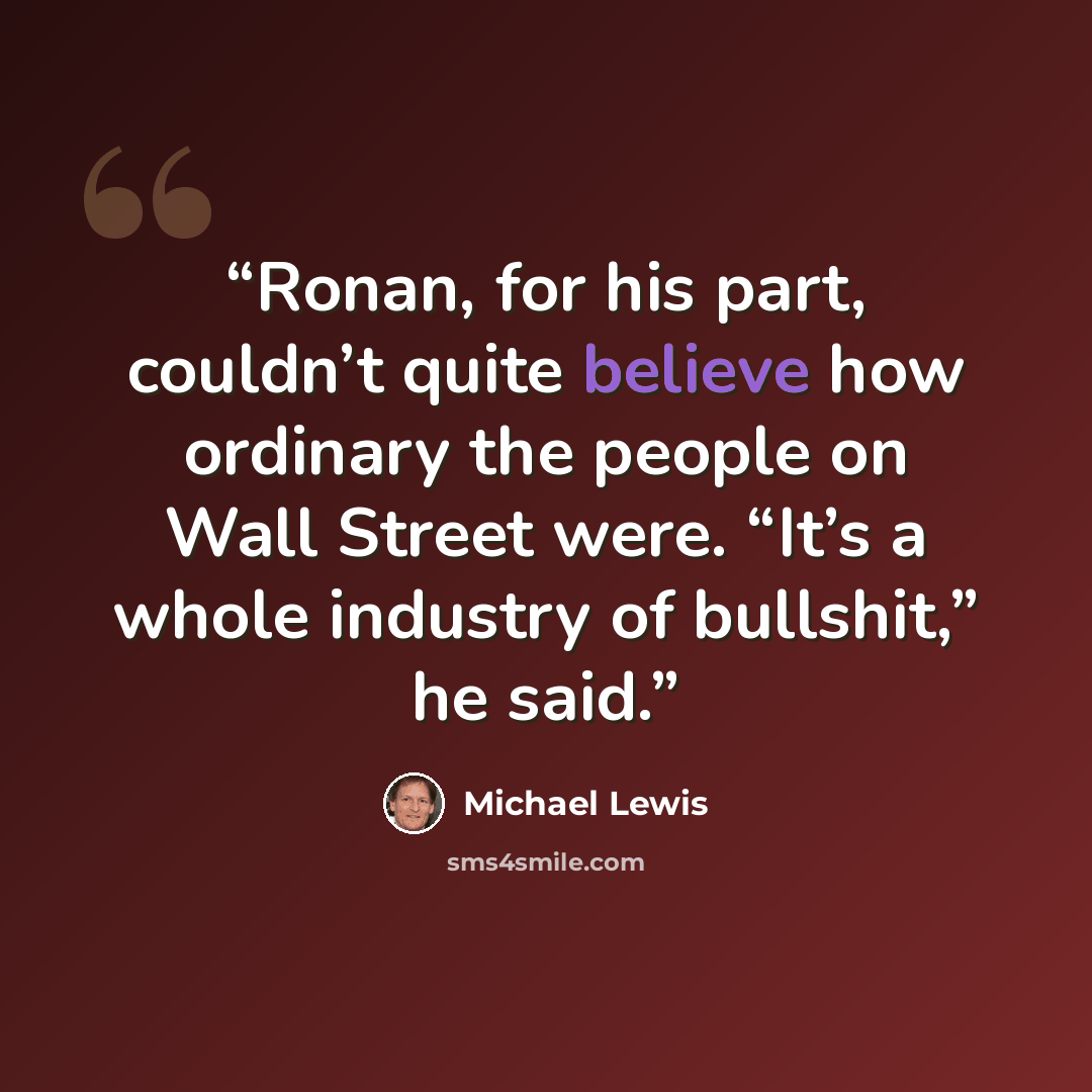 “Ronan, for his part, couldn’t quite believe how ordinary the people on Wall Street were. “It’s a whole industry of bullshit,” he said.” quote by Michael Lewis
