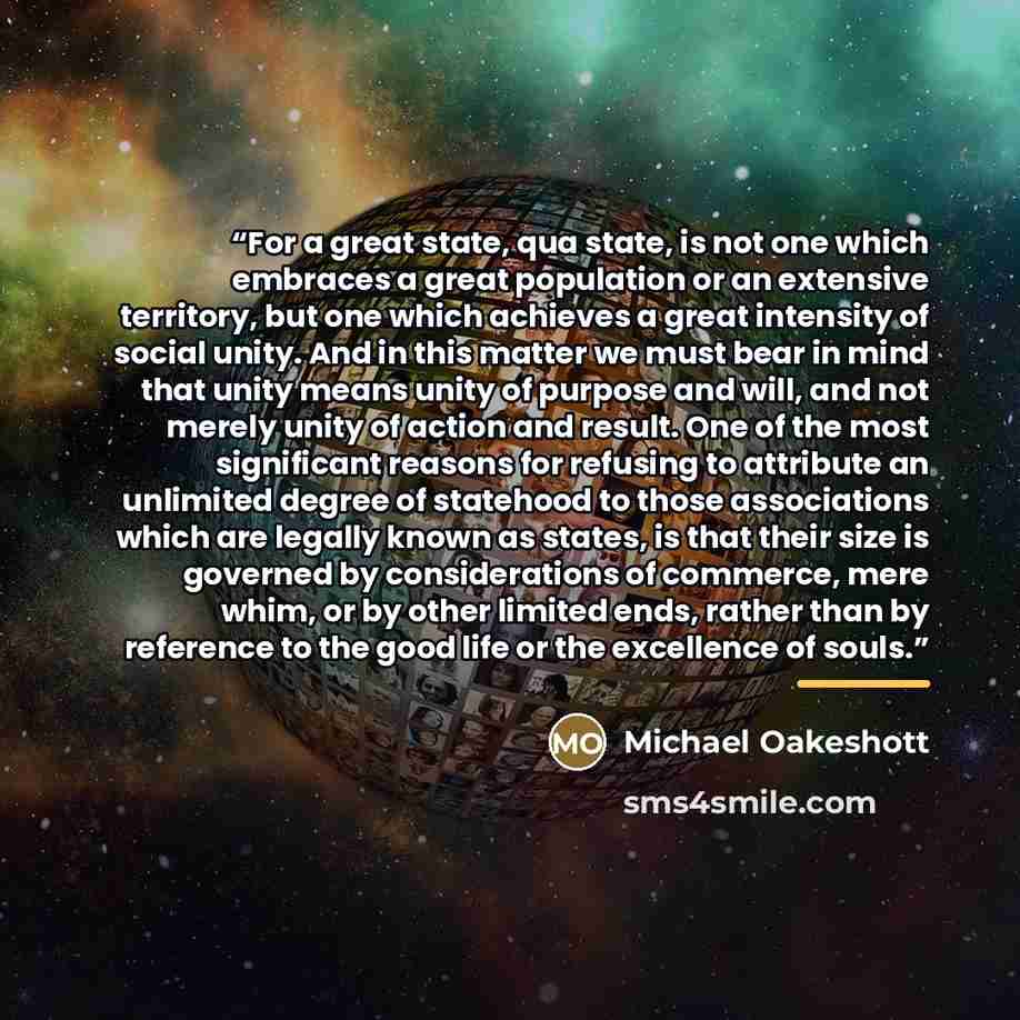 “For a great state, qua state, is not one which embraces a great population or an extensive territory, but one which achieves a great intensity of social unity. And in this matter we must bear in mind that unity means unity of purpose and will, and not merely unity of action and result. One of the…” quote by Michael Oakeshott