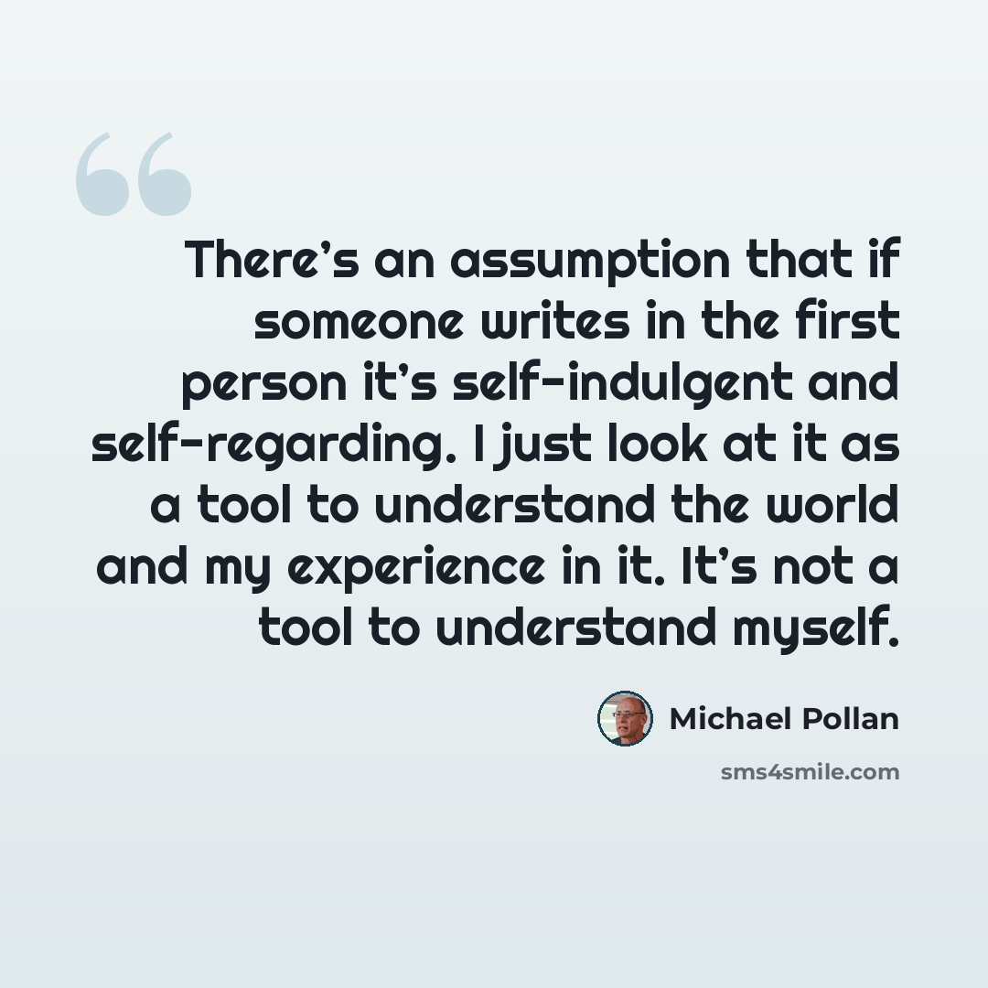“There’s an assumption that if someone writes in the first person it’s self-indulgent and self-regarding. I just look at it as a tool to understand the world and my experience in it. It’s not a tool to understand myself.” quote by Michael Pollan