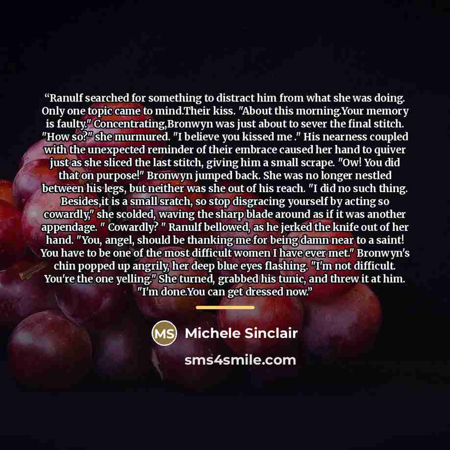 “Ranulf searched for something to distract him from what she was doing. Only one topic came to mind.Their kiss. "About this morning.Your memory is faulty." Concentrating,Bronwyn was just about to sever the final stitch. "How so?" she murmured. "I believe you kissed me ." His nearness coupled with…” quote by Michele Sinclair