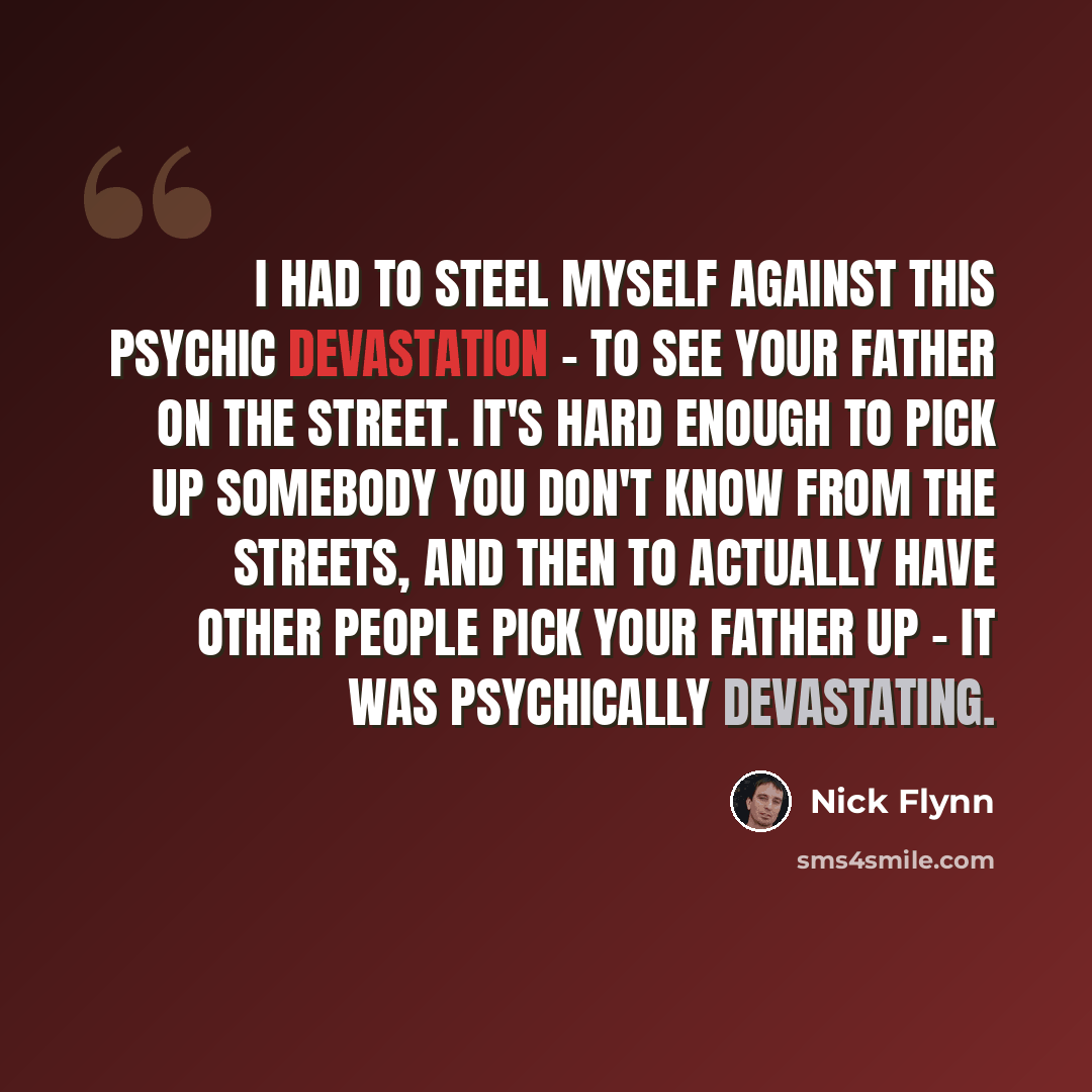 “I had to steel myself against this psychic devastation - to see your father on the street. It's hard enough to pick up somebody you don't know from the streets, and then to actually have other people pick your father up - it was psychically devastating.” quote by Nick Flynn