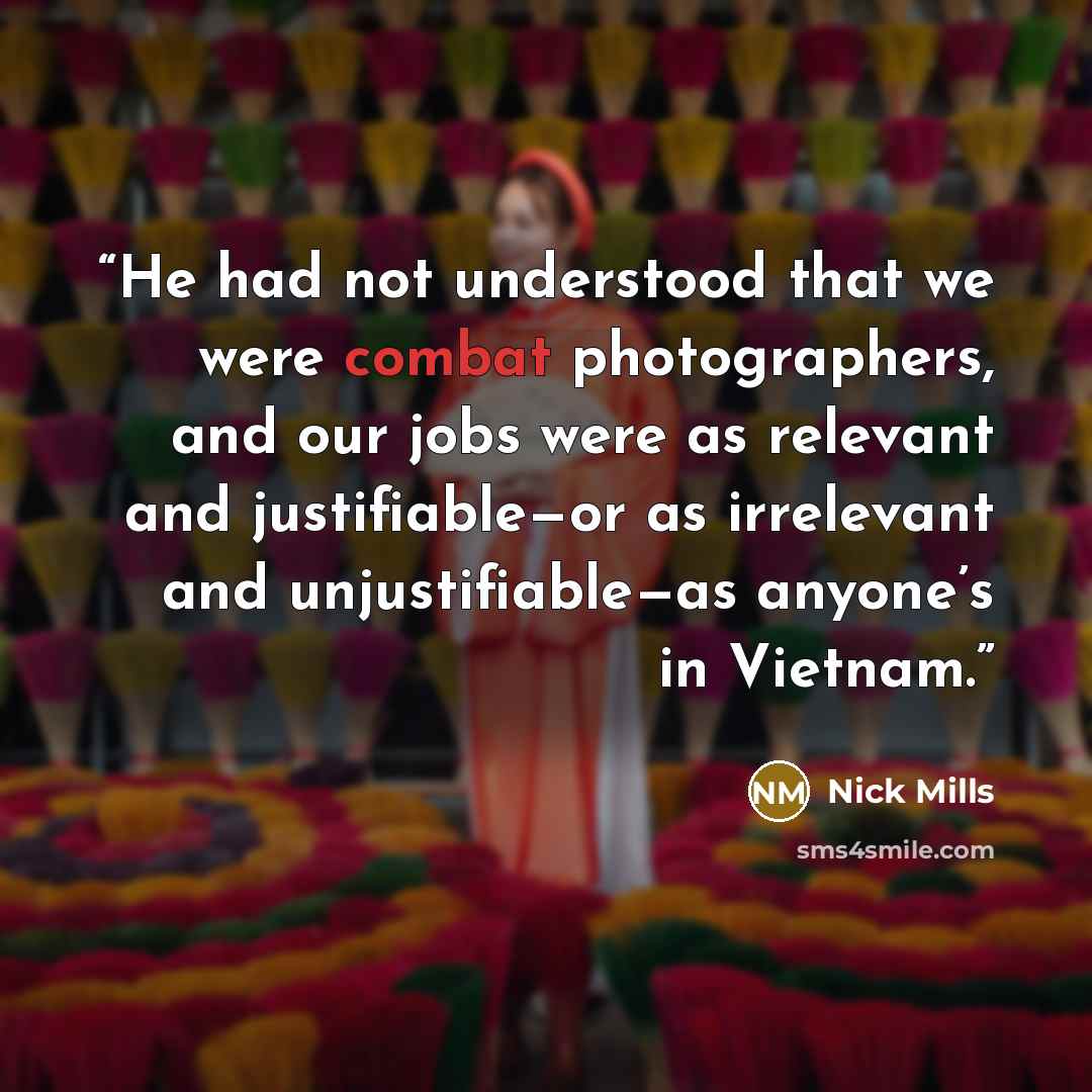 “He had not understood that we were combat photographers, and our jobs were as relevant and justifiable—or as irrelevant and unjustifiable—as anyone’s in Vietnam.” quote by Nick Mills