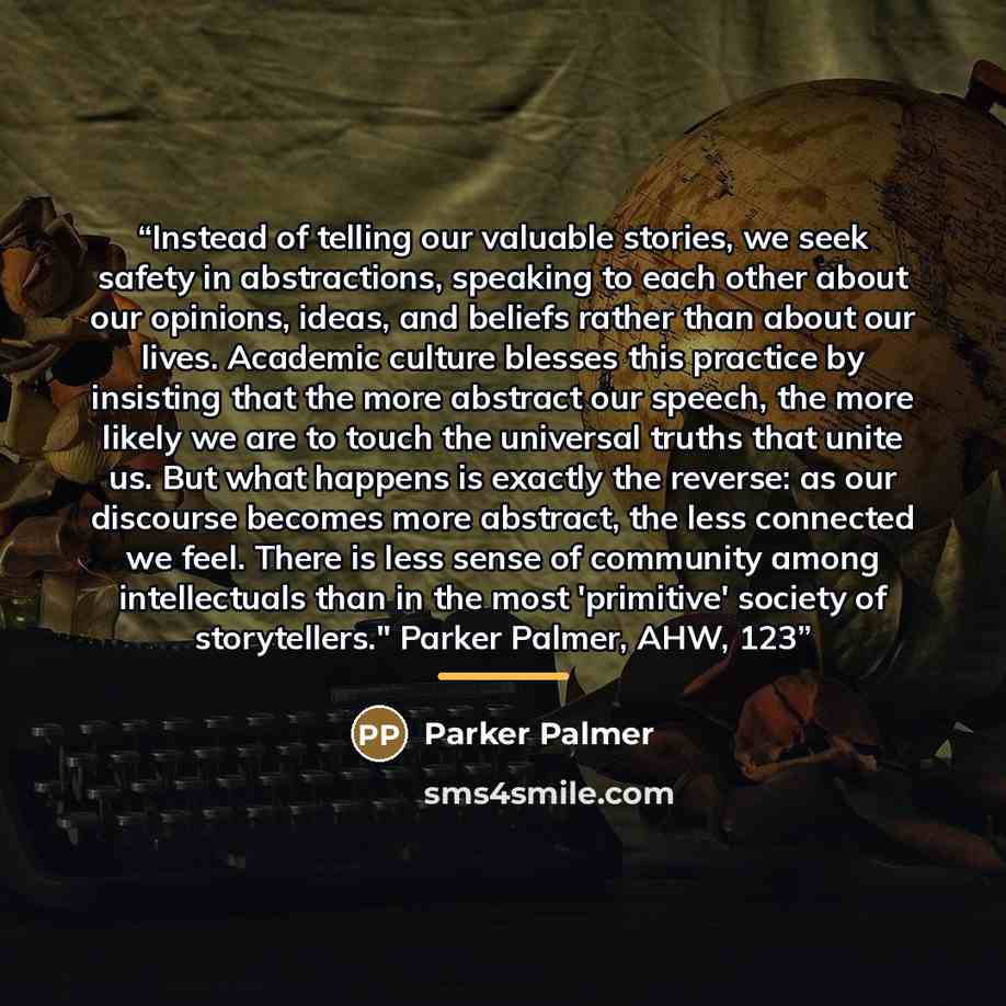 “Instead of telling our valuable stories, we seek safety in abstractions, speaking to each other about our opinions, ideas, and beliefs rather than about our lives. Academic culture blesses this practice by insisting that the more abstract our speech, the more likely we are to touch the universal…” quote by Parker Palmer