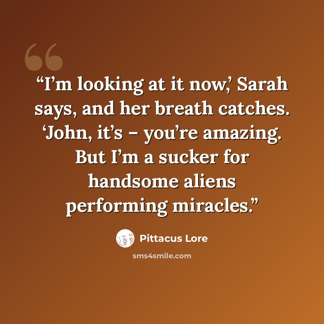 “I’m looking at it now,’ Sarah says, and her breath catches. ‘John, it’s – you’re amazing. But I’m a sucker for handsome aliens performing miracles.” quote by Pittacus Lore
