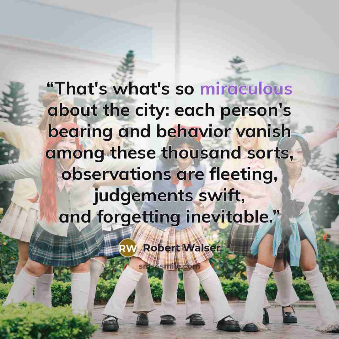 “That's what's so miraculous about the city: each person's bearing and behavior vanish among these thousand sorts, observations are fleeting, judgements swift, and forgetting inevitable.” quote by Robert Walser