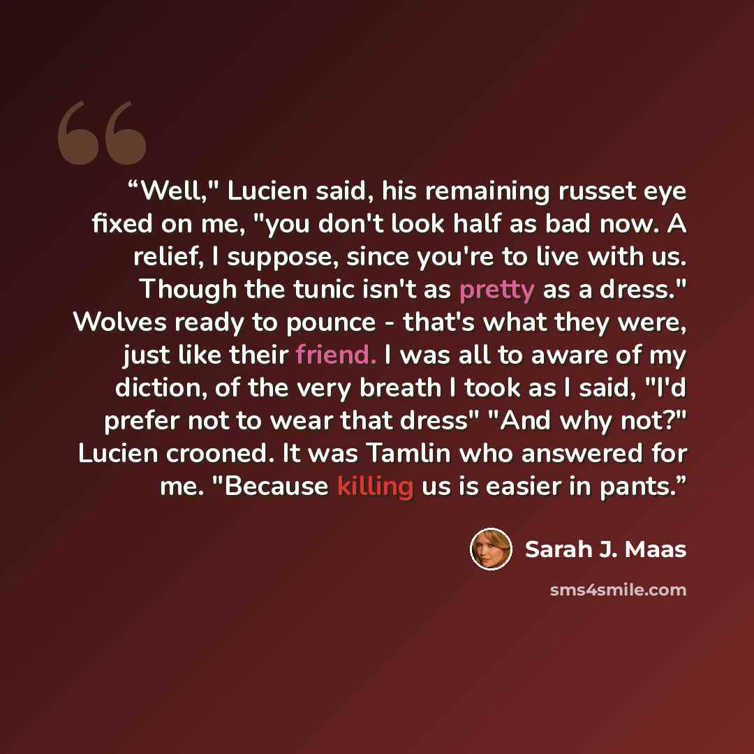 “Well," Lucien said, his remaining russet eye fixed on me, "you don't look half as bad now. A relief, I suppose, since you're to live with us. Though the tunic isn't as pretty as a dress." Wolves ready to pounce - that's what they were, just like their friend. I was all to aware of my diction, of…” quote by Sarah J. Maas