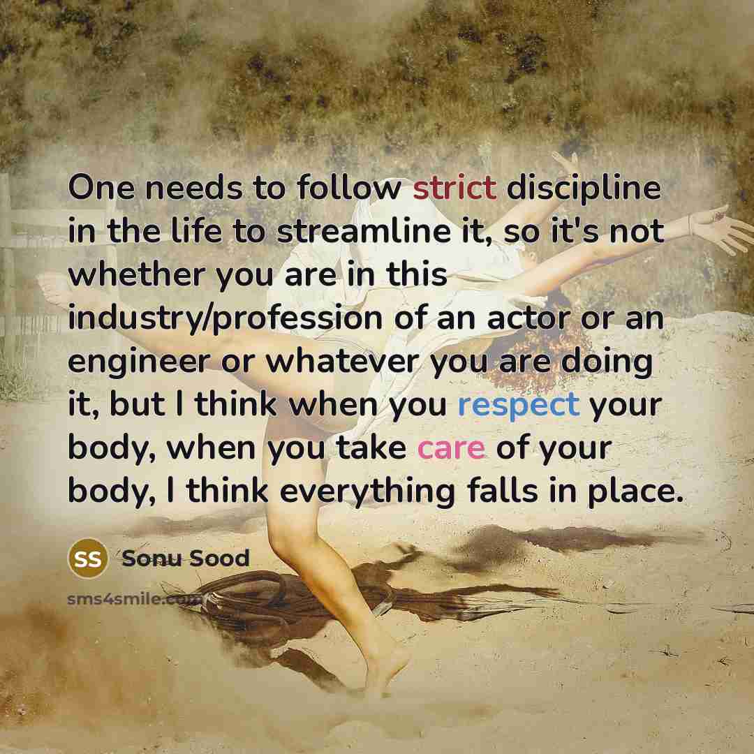 “One needs to follow strict discipline in the life to streamline it, so it's not whether you are in this industry/profession of an actor or an engineer or whatever you are doing it, but I think when you respect your body, when you take care of your body, I think everything falls in place.” quote by Sonu Sood