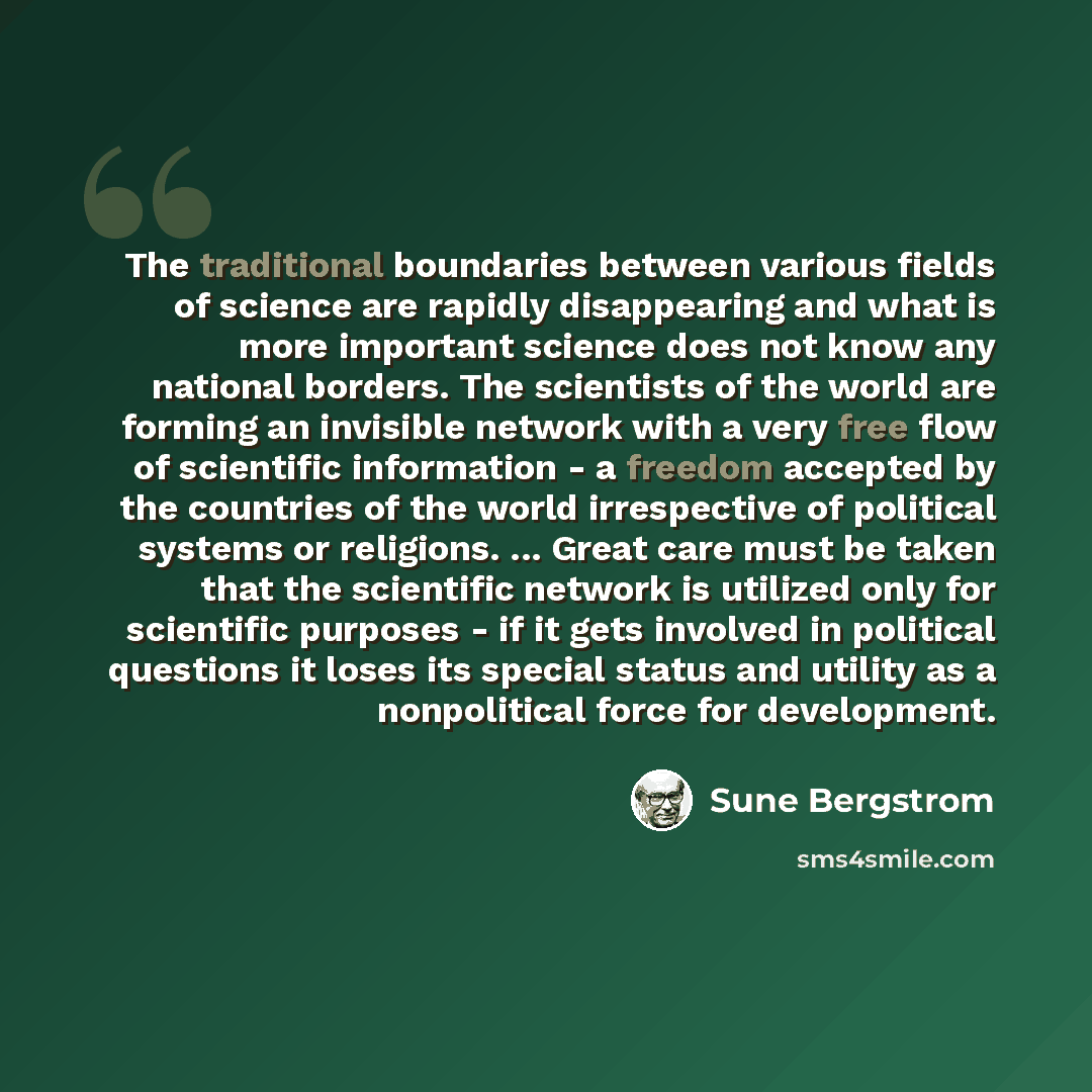 “The traditional boundaries between various fields of science are rapidly disappearing and what is more important science does not know any national borders. The scientists of the world are forming an invisible network with a very free flow of scientific information - a freedom accepted by the…” quote by Sune Bergstrom