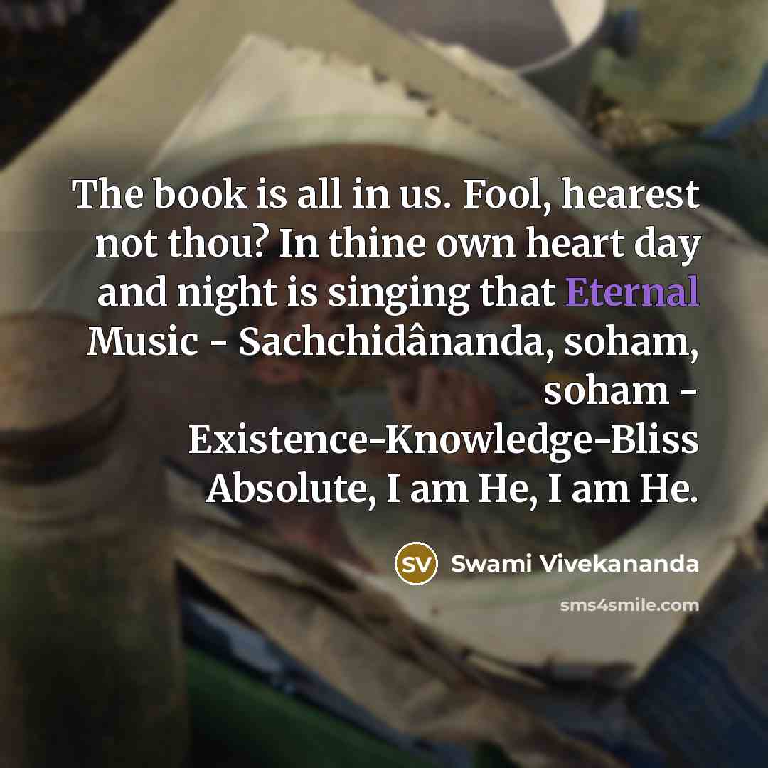 “The book is all in us. Fool, hearest not thou? In thine own heart day and night is singing that Eternal Music - Sachchidânanda, soham, soham - Existence-Knowledge-Bliss Absolute, I am He, I am He.” quote by Swami Vivekananda