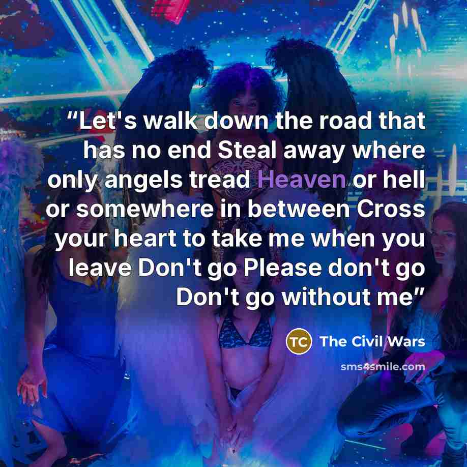“Let's walk down the road that has no end Steal away where only angels tread Heaven or hell or somewhere in between Cross your heart to take me when you leave Don't go Please don't go Don't go without me” quote by The Civil Wars