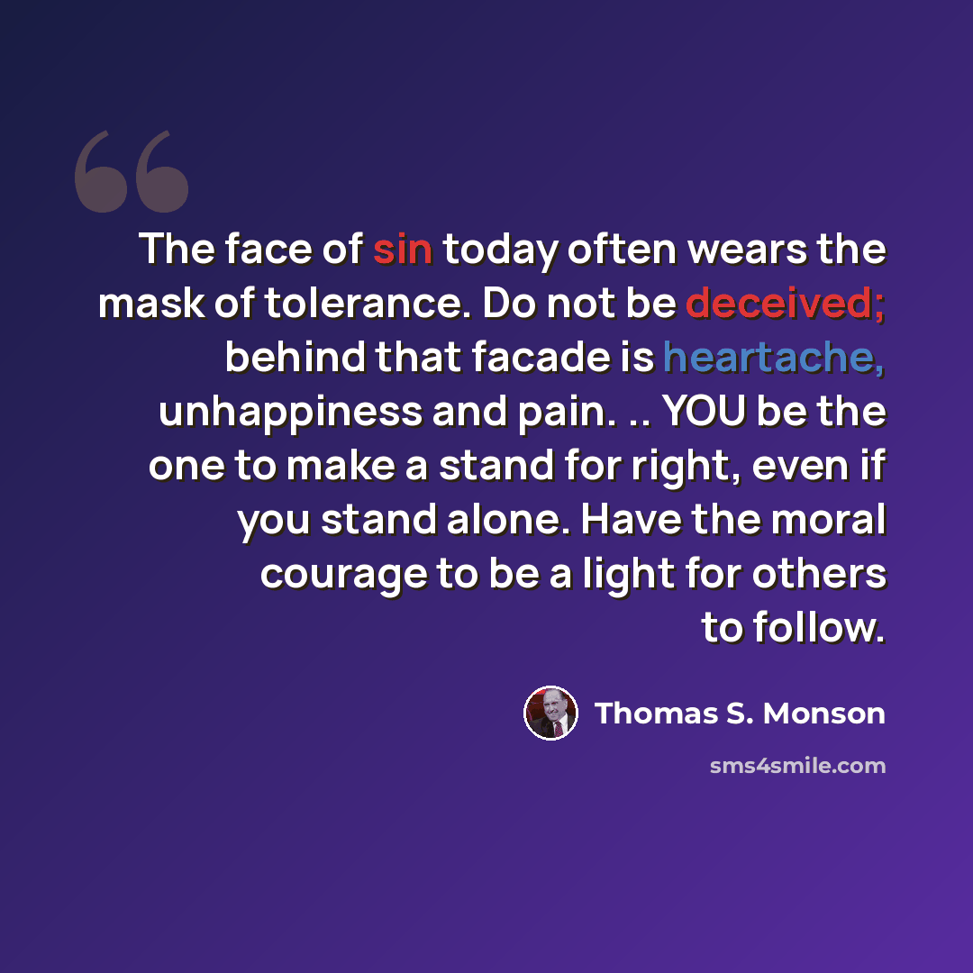 “The face of sin today often wears the mask of tolerance. Do not be deceived; behind that facade is heartache, unhappiness and pain. .. YOU be the one to make a stand for right, even if you stand alone. Have the moral courage to be a light for others to follow.” quote by Thomas S. Monson
