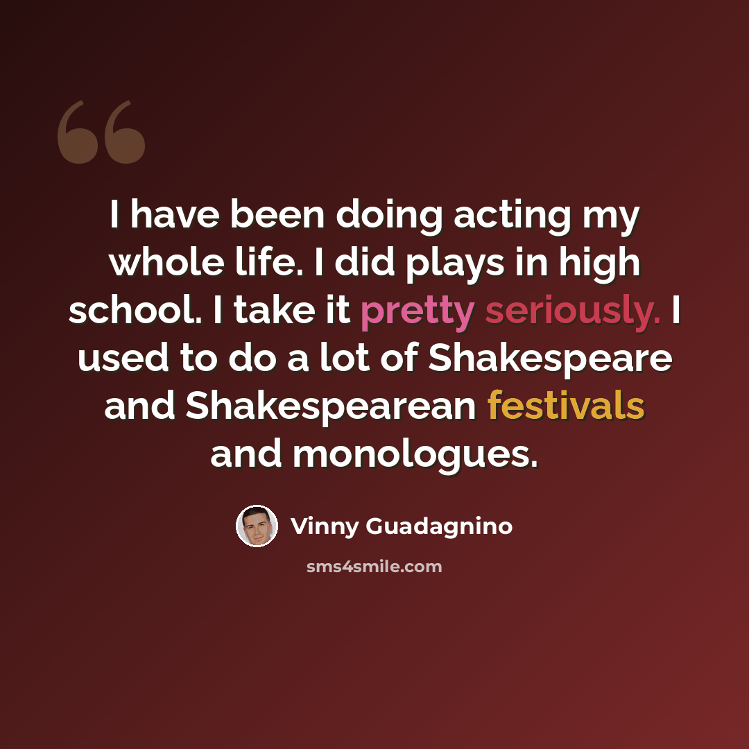 “I have been doing acting my whole life. I did plays in high school. I take it pretty seriously. I used to do a lot of Shakespeare and Shakespearean festivals and monologues.” quote by Vinny Guadagnino
