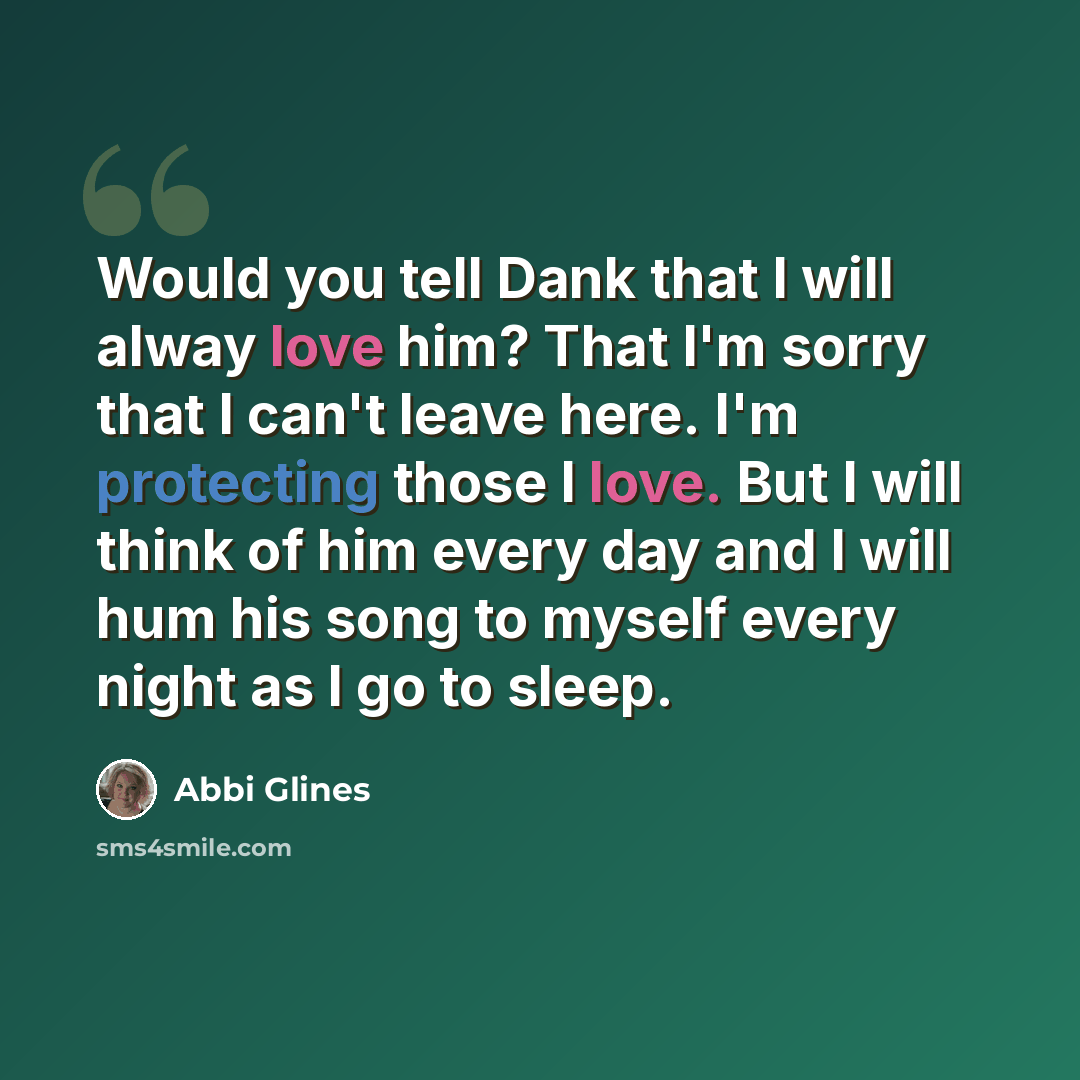 “Would you tell Dank that I will alway love him? That I'm sorry that I can't leave here. I'm protecting those I love. But I will think of him every day and I will hum his song to myself every night as I go to sleep.” quote by Abbi Glines