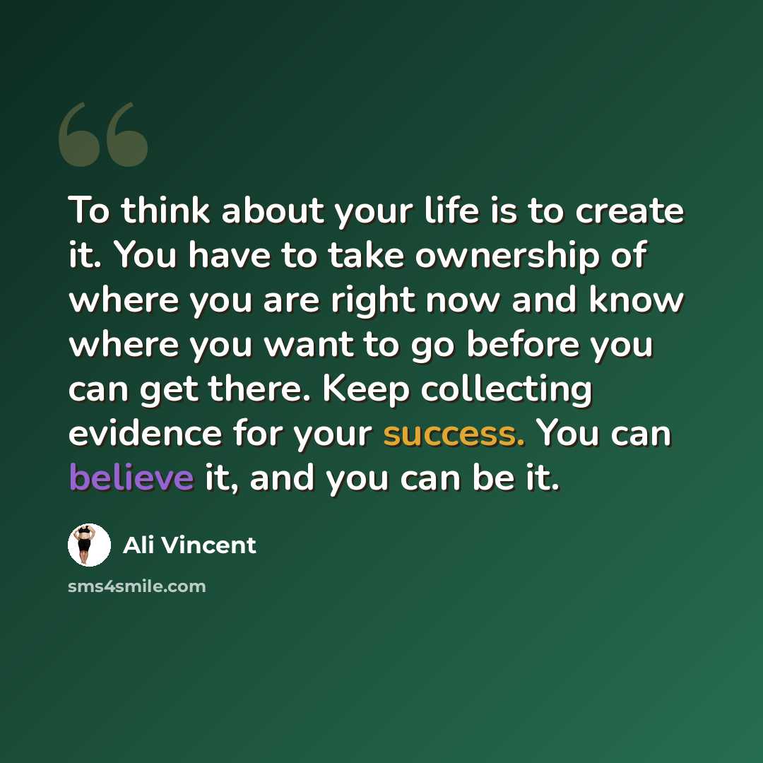 “To think about your life is to create it. You have to take ownership of where you are right now and know where you want to go before you can get there. Keep collecting evidence for your success. You can believe it, and you can be it.” quote by Ali Vincent