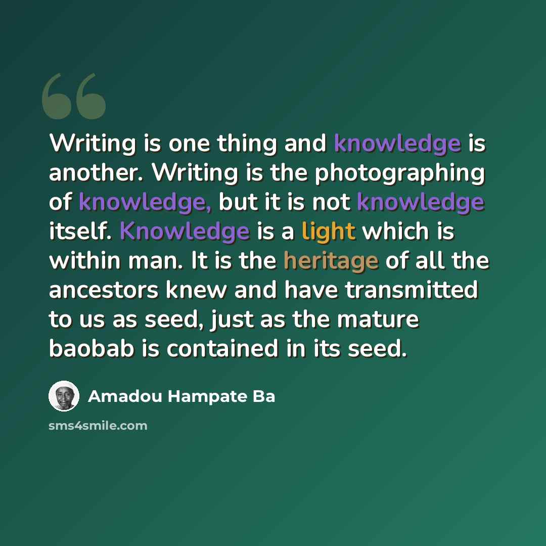 “Writing is one thing and knowledge is another. Writing is the photographing of knowledge, but it is not knowledge itself. Knowledge is a light which is within man. It is the heritage of all the ancestors knew and have transmitted to us as seed, just as the mature baobab is contained in its seed.” quote by Amadou Hampate Ba