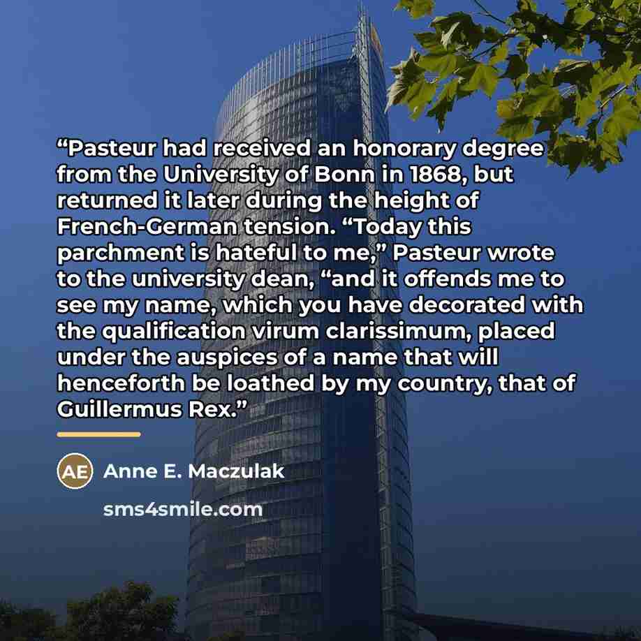 “Pasteur had received an honorary degree from the University of Bonn in 1868, but returned it later during the height of French-German tension. “Today this parchment is hateful to me,” Pasteur wrote to the university dean, “and it offends me to see my name, which you have decorated with the…” quote by Anne E. Maczulak