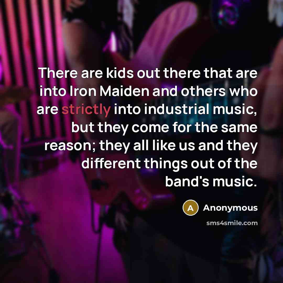 “There are kids out there that are into Iron Maiden and others who are strictly into industrial music, but they come for the same reason; they all like us and they different things out of the band's music.” quote by Anonymous
