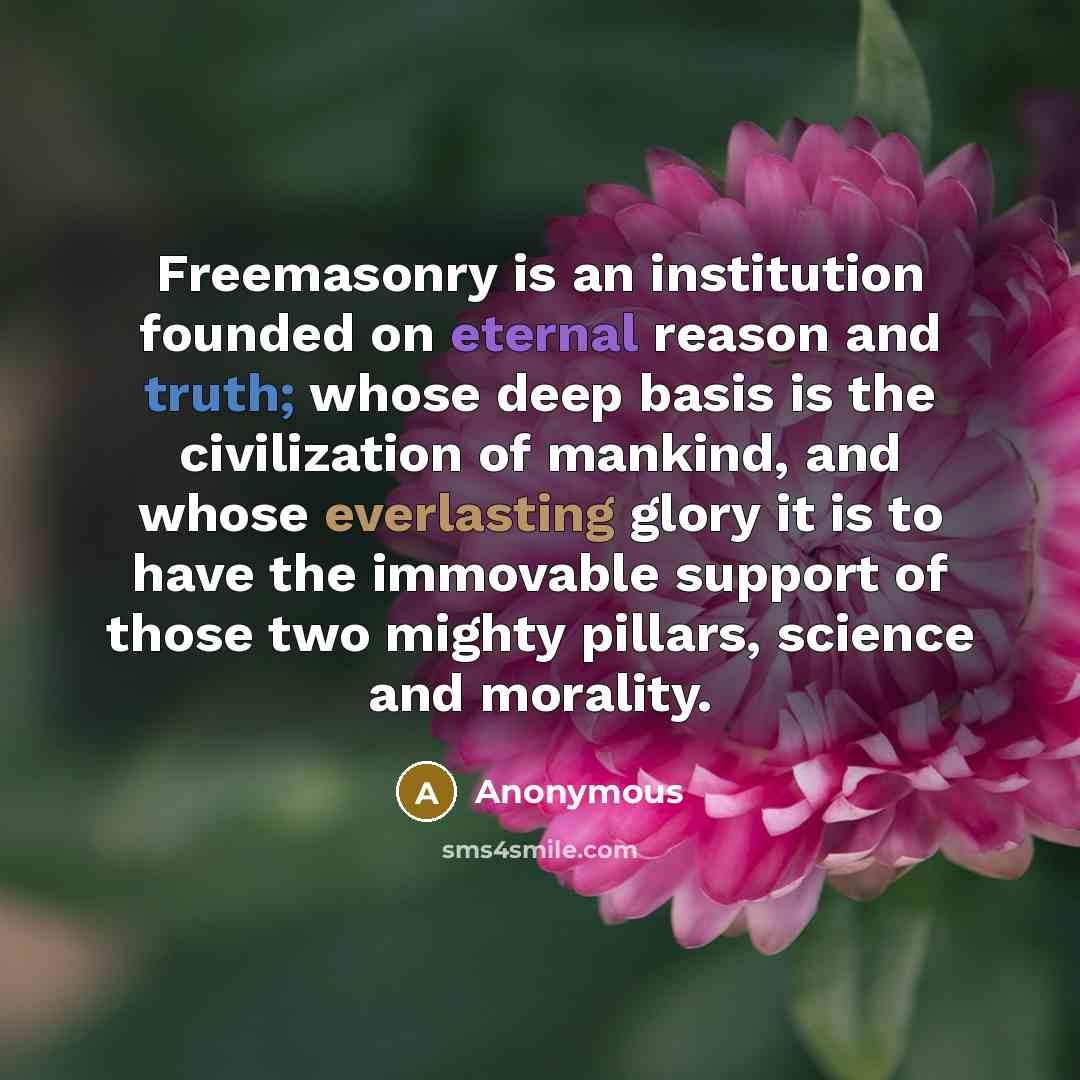 “Freemasonry is an institution founded on eternal reason and truth; whose deep basis is the civilization of mankind, and whose everlasting glory it is to have the immovable support of those two mighty pillars, science and morality.” quote by Anonymous