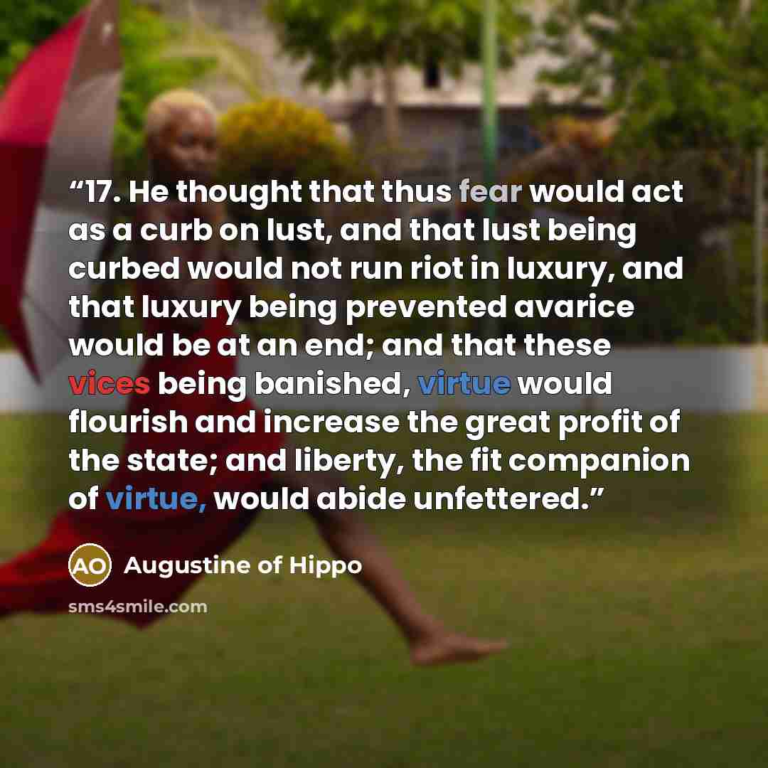 “17. He thought that thus fear would act as a curb on lust, and that lust being curbed would not run riot in luxury, and that luxury being prevented avarice would be at an end; and that these vices being banished, virtue would flourish and increase the great profit of the state; and liberty, the…” quote by Augustine of Hippo