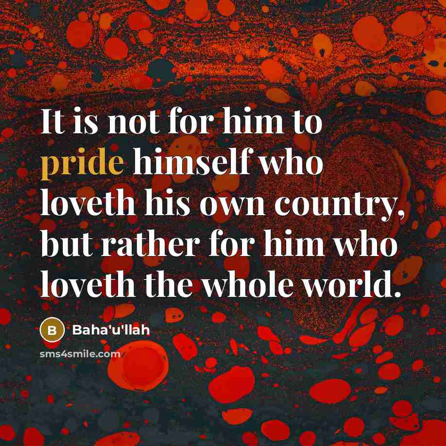 “It is not for him to pride himself who loveth his own country, but rather for him who loveth the whole world.” quote by Bahá'u'lláh