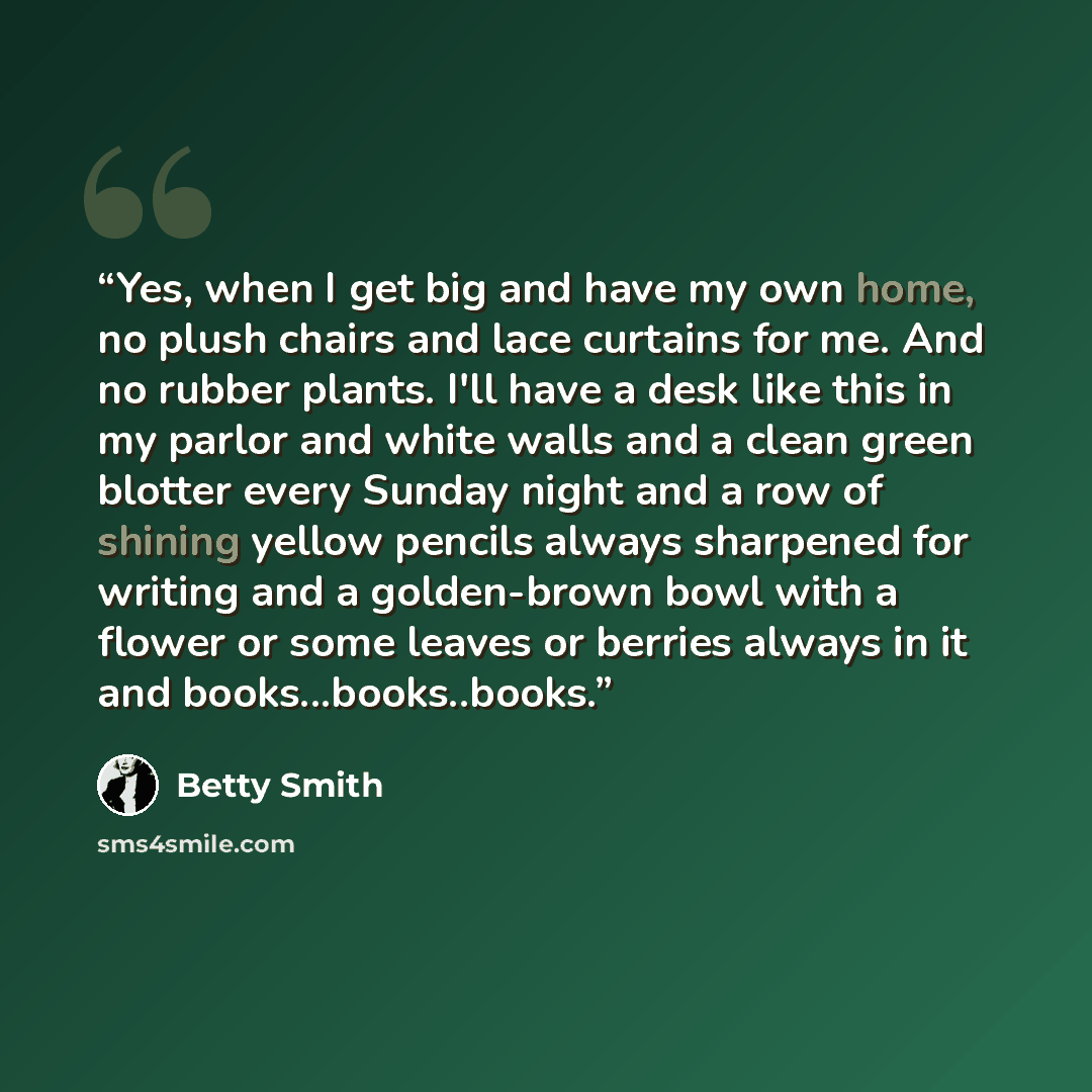 “Yes, when I get big and have my own home, no plush chairs and lace curtains for me. And no rubber plants. I'll have a desk like this in my parlor and white walls and a clean green blotter every Sunday night and a row of shining yellow pencils always sharpened for writing and a golden-brown bowl…” quote by Betty Smith