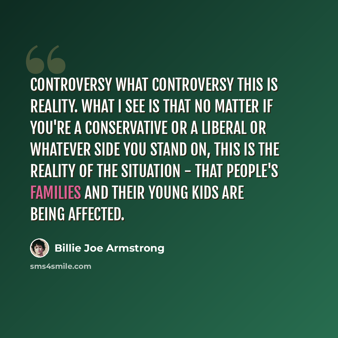 “Controversy What controversy This is reality. What I see is that no matter if you're a conservative or a liberal or whatever side you stand on, this is the reality of the situation - that people's families and their young kids are being affected.” quote by Billie Joe Armstrong