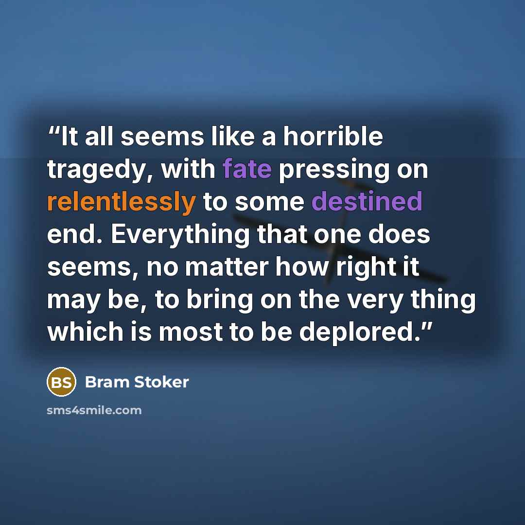 “It all seems like a horrible tragedy, with fate pressing on relentlessly to some destined end. Everything that one does seems, no matter how right it may be, to bring on the very thing which is most to be deplored.” quote by Bram Stoker