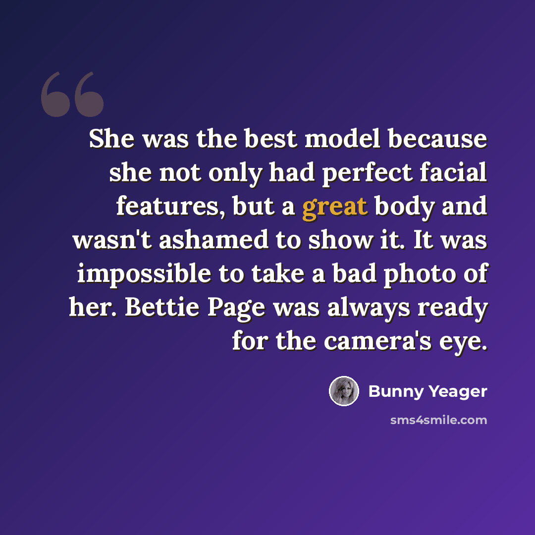 “She was the best model because she not only had perfect facial features, but a great body and wasn't ashamed to show it. It was impossible to take a bad photo of her. Bettie Page was always ready for the camera's eye.” quote by Bunny Yeager