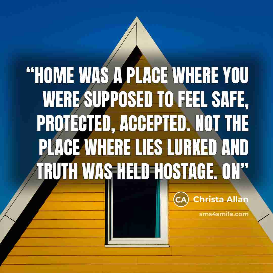 “Home was a place where you were supposed to feel safe, protected, accepted. Not the place where lies lurked and truth was held hostage. On” quote by Christa Allan