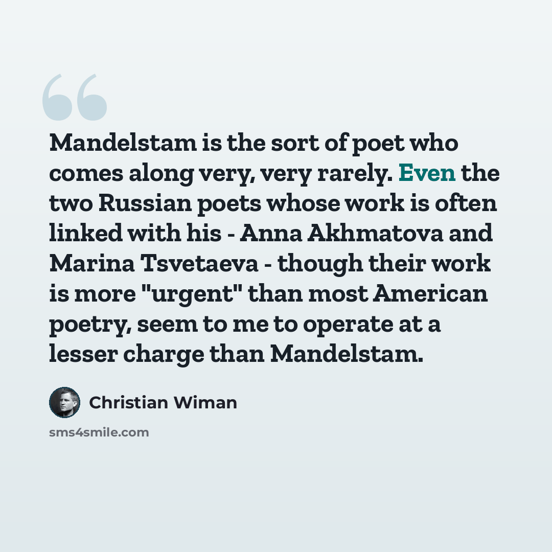 “Mandelstam is the sort of poet who comes along very, very rarely. Even the two Russian poets whose work is often linked with his - Anna Akhmatova and Marina Tsvetaeva - though their work is more "urgent" than most American poetry, seem to me to operate at a lesser charge than Mandelstam.” quote by Christian Wiman