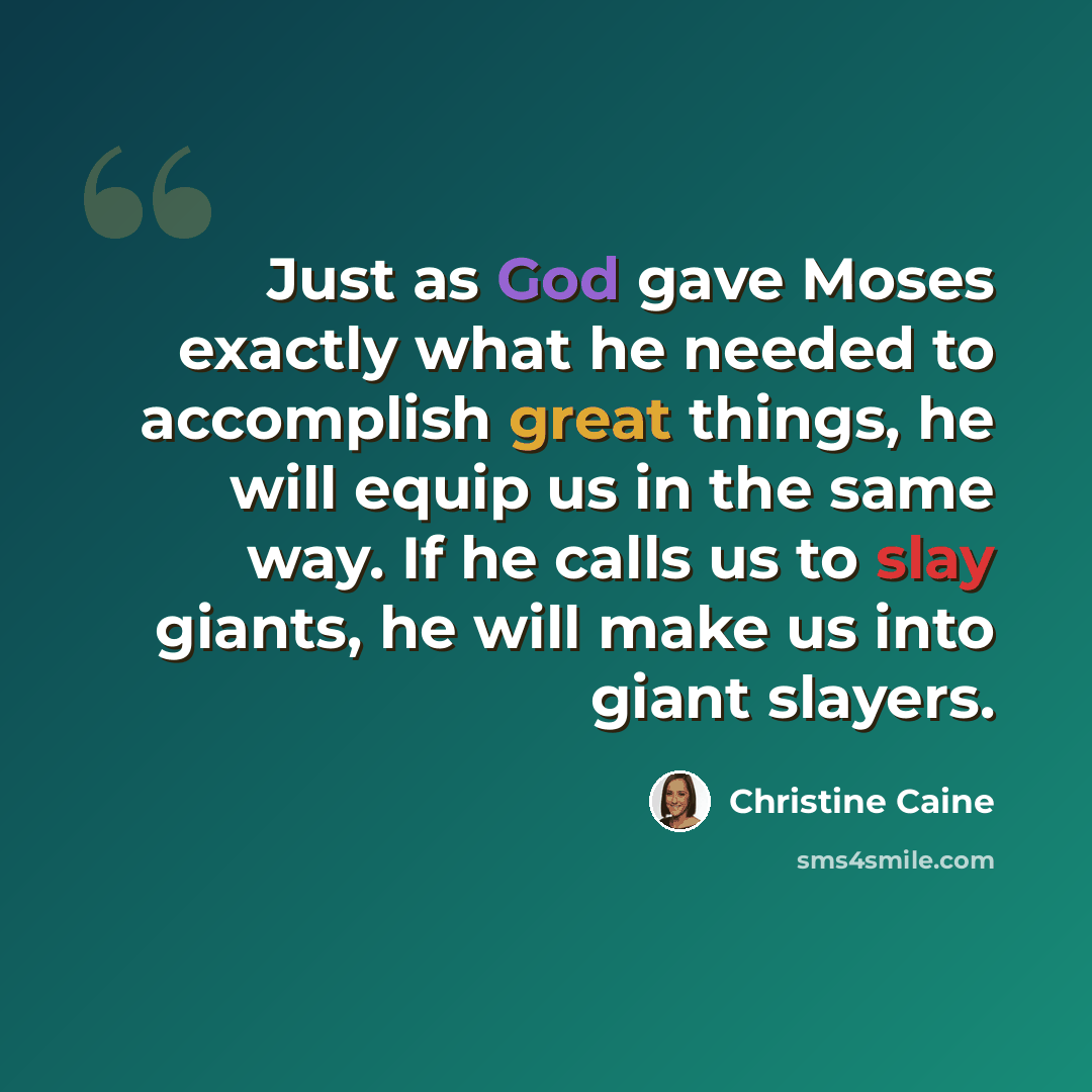 “Just as God gave Moses exactly what he needed to accomplish great things, he will equip us in the same way. If he calls us to slay giants, he will make us into giant slayers.” quote by Christine Caine