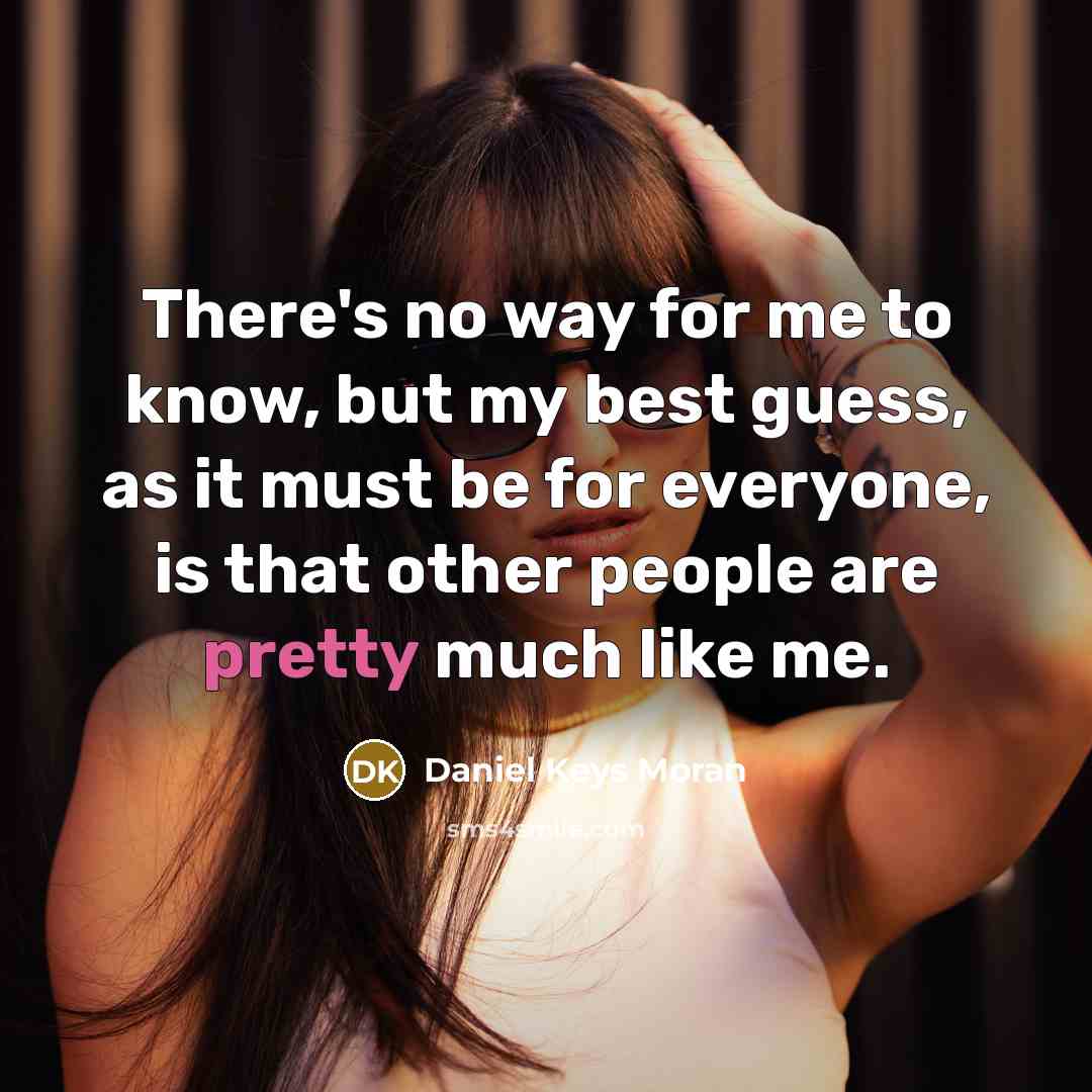 “There's no way for me to know, but my best guess, as it must be for everyone, is that other people are pretty much like me.” quote by Daniel Keys Moran