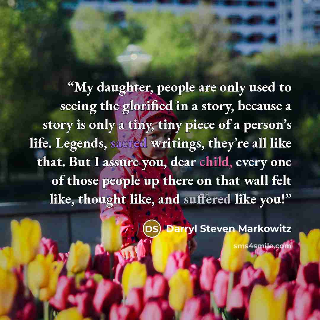 “My daughter, people are only used to seeing the glorified in a story, because a story is only a tiny, tiny piece of a person’s life. Legends, sacred writings, they’re all like that. But I assure you, dear child, every one of those people up there on that wall felt like, thought like, and suffered…” quote by Darryl Steven Markowitz