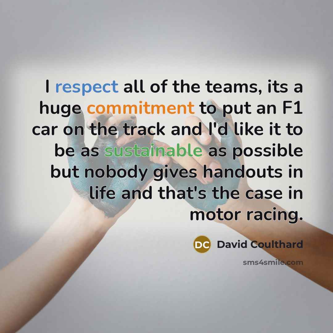 “I respect all of the teams, its a huge commitment to put an F1 car on the track and I'd like it to be as sustainable as possible but nobody gives handouts in life and that's the case in motor racing.” quote by David Coulthard