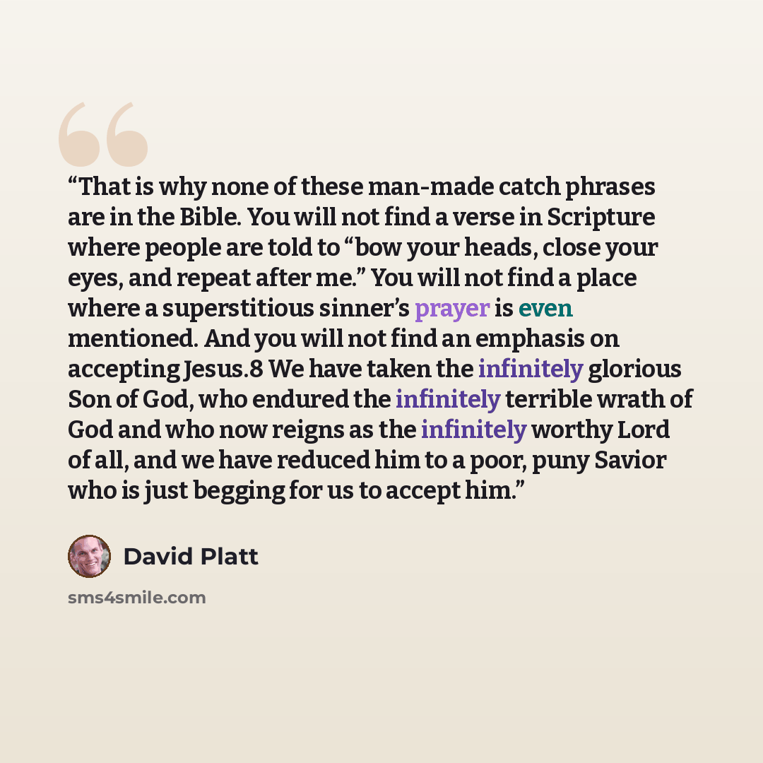 “That is why none of these man-made catch phrases are in the Bible. You will not find a verse in Scripture where people are told to “bow your heads, close your eyes, and repeat after me.” You will not find a place where a superstitious sinner’s prayer is even mentioned. And you will not find an…” quote by David Platt