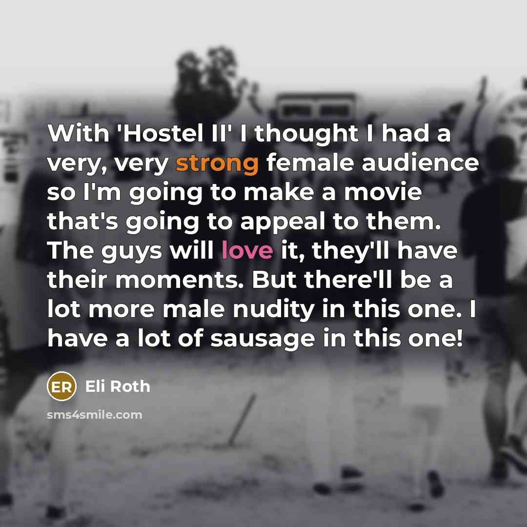 “With 'Hostel II' I thought I had a very, very strong female audience so I'm going to make a movie that's going to appeal to them. The guys will love it, they'll have their moments. But there'll be a lot more male nudity in this one. I have a lot of sausage in this one!” quote by Eli Roth