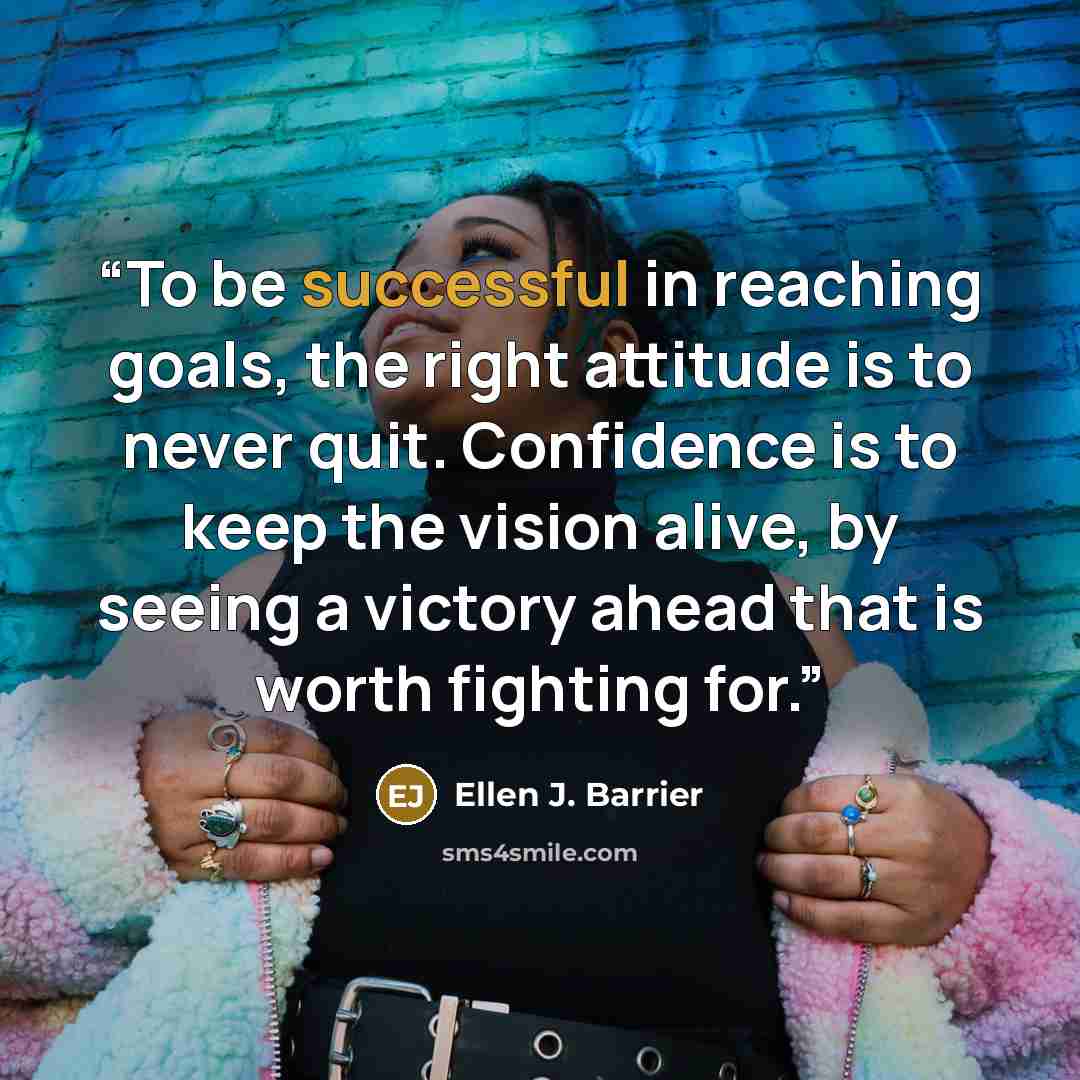 “To be successful in reaching goals, the right attitude is to never quit. Confidence is to keep the vision alive, by seeing a victory ahead that is worth fighting for.” quote by Ellen J. Barrier