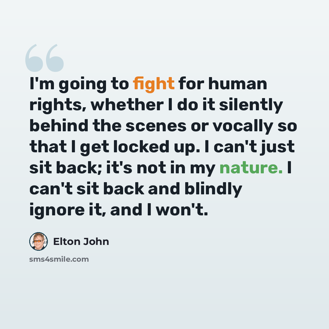 “I'm going to fight for human rights, whether I do it silently behind the scenes or vocally so that I get locked up. I can't just sit back; it's not in my nature. I can't sit back and blindly ignore it, and I won't.” quote by Elton John