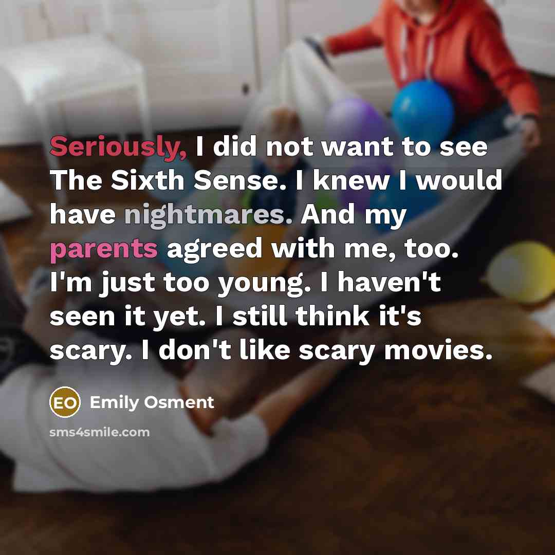 “Seriously, I did not want to see The Sixth Sense. I knew I would have nightmares. And my parents agreed with me, too. I'm just too young. I haven't seen it yet. I still think it's scary. I don't like scary movies.” quote by Emily Osment