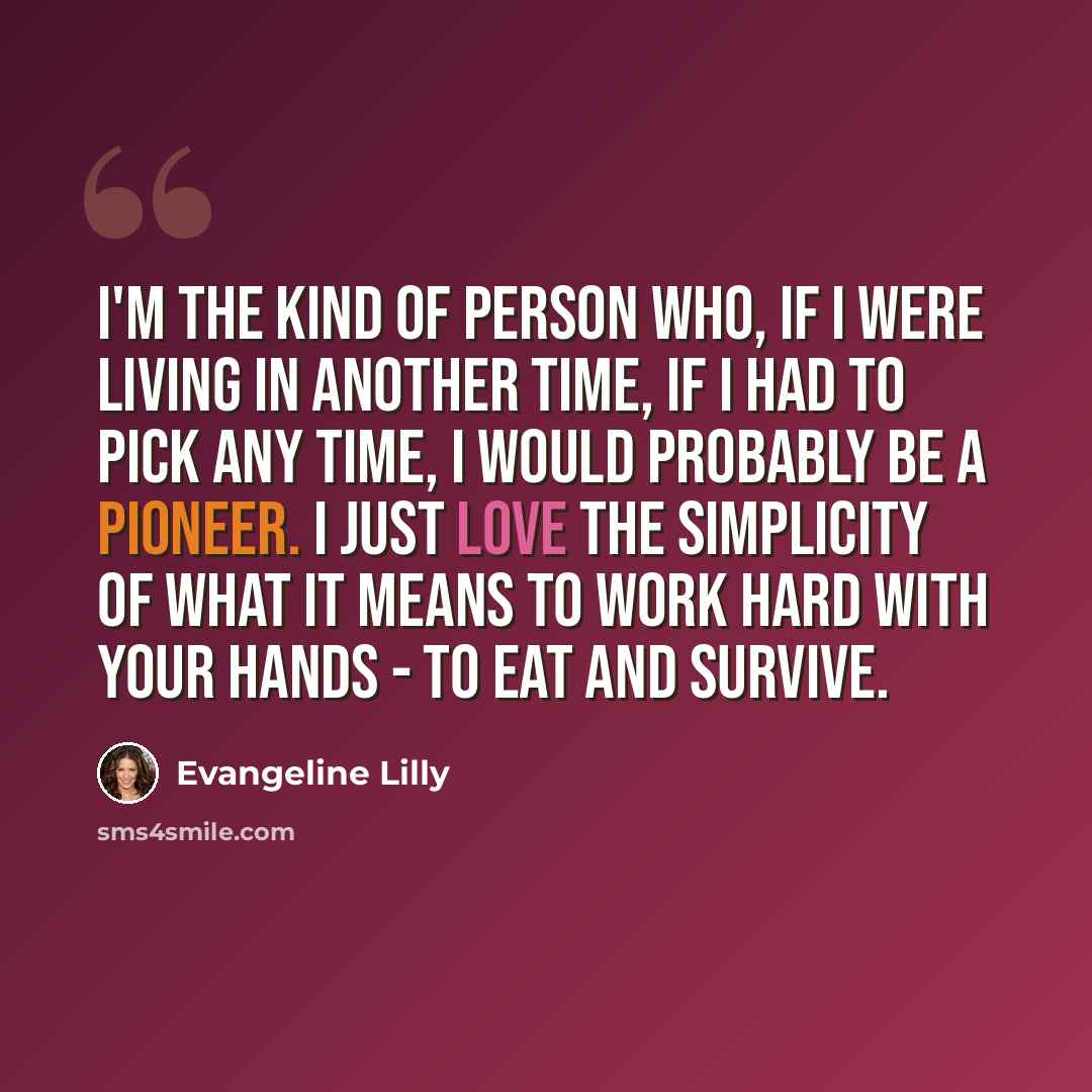 “I'm the kind of person who, if I were living in another time, if I had to pick any time, I would probably be a pioneer. I just love the simplicity of what it means to work hard with your hands - to eat and survive.” quote by Evangeline Lilly