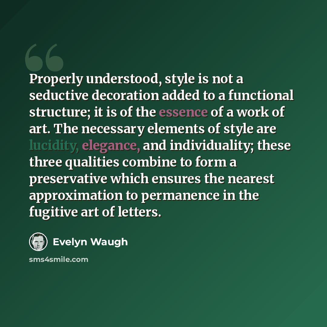“Properly understood, style is not a seductive decoration added to a functional structure; it is of the essence of a work of art. The necessary elements of style are lucidity, elegance, and individuality; these three qualities combine to form a preservative which ensures the nearest approximation…” quote by Evelyn Waugh