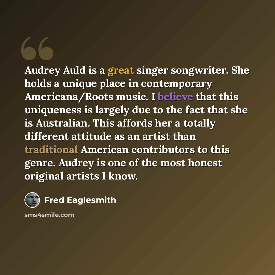 “Audrey Auld is a great singer songwriter. She holds a unique place in contemporary Americana/Roots music. I believe that this uniqueness is largely due to the fact that she is Australian. This affords her a totally different attitude as an artist than traditional American contributors to this…” quote by Fred Eaglesmith