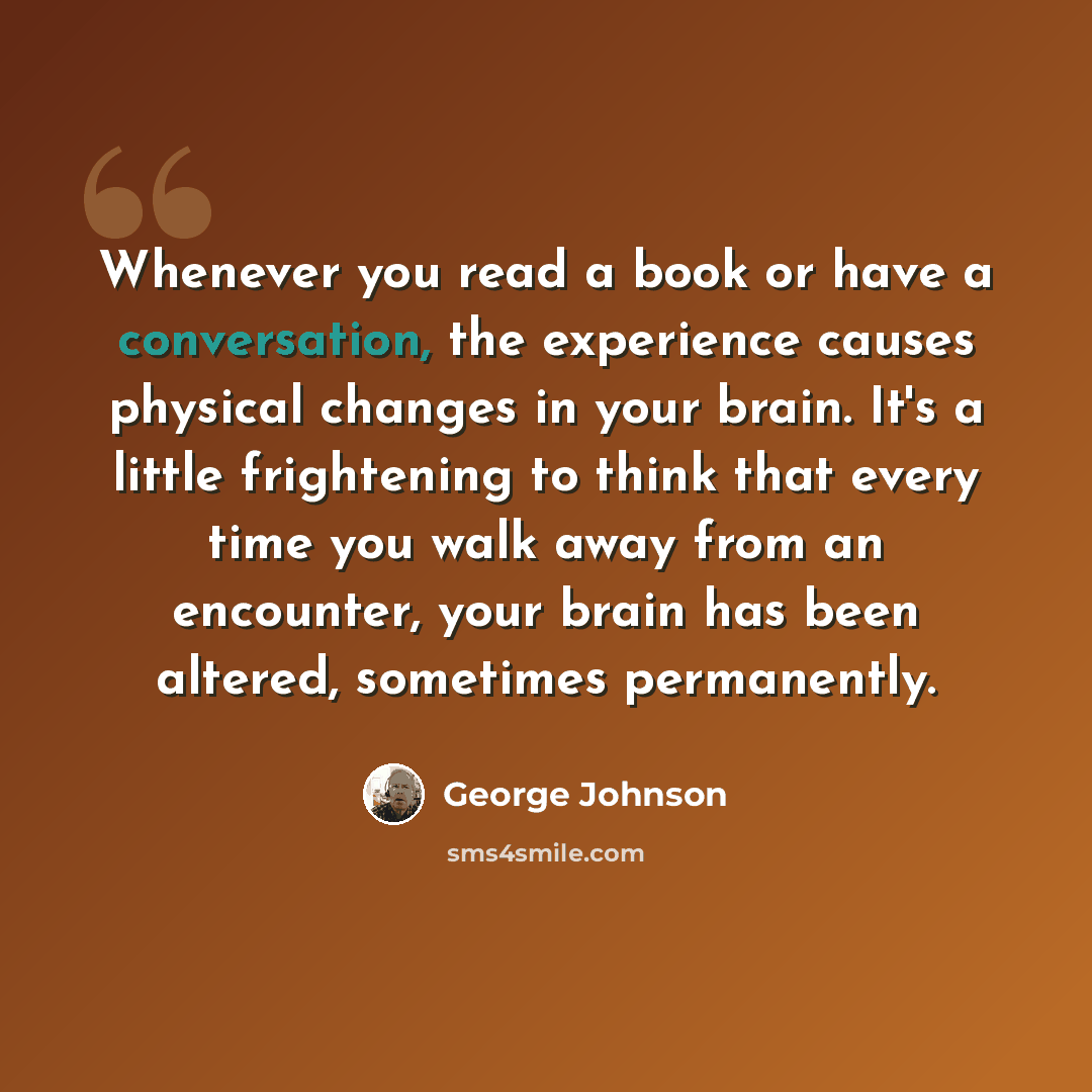 “Whenever you read a book or have a conversation, the experience causes physical changes in your brain. It's a little frightening to think that every time you walk away from an encounter, your brain has been altered, sometimes permanently.” quote by George Johnson