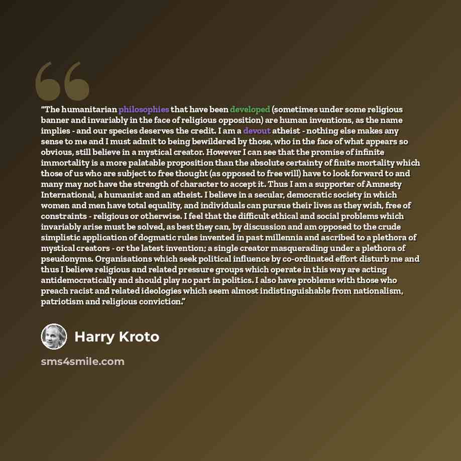 “The humanitarian philosophies that have been developed (sometimes under some religious banner and invariably in the face of religious opposition) are human inventions, as the name implies - and our species deserves the credit. I am a devout atheist - nothing else makes any sense to me and I must…” quote by Harry Kroto