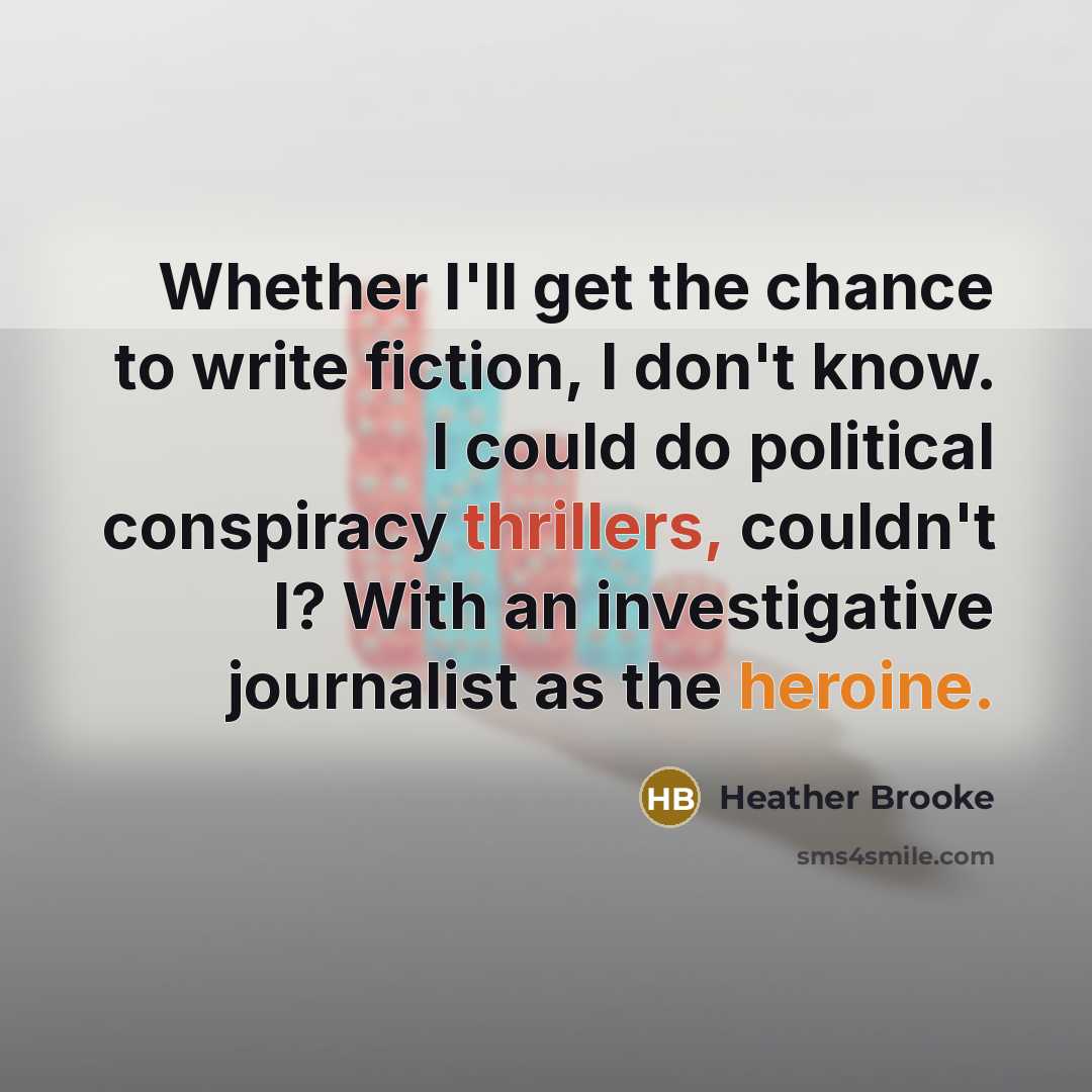 “Whether I'll get the chance to write fiction, I don't know. I could do political conspiracy thrillers, couldn't I? With an investigative journalist as the heroine.” quote by Heather Brooke