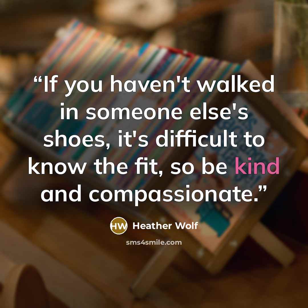 “If you haven't walked in someone else's shoes, it's difficult to know the fit, so be kind and compassionate.” quote by Heather Wolf