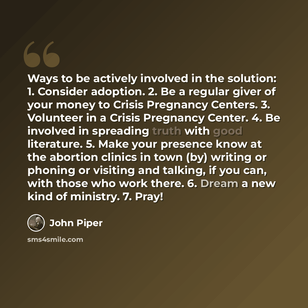 “Ways to be actively involved in the solution: 1. Consider adoption. 2. Be a regular giver of your money to Crisis Pregnancy Centers. 3. Volunteer in a Crisis Pregnancy Center. 4. Be involved in spreading truth with good literature. 5. Make your presence know at the abortion clinics in town (by)…” quote by John Piper