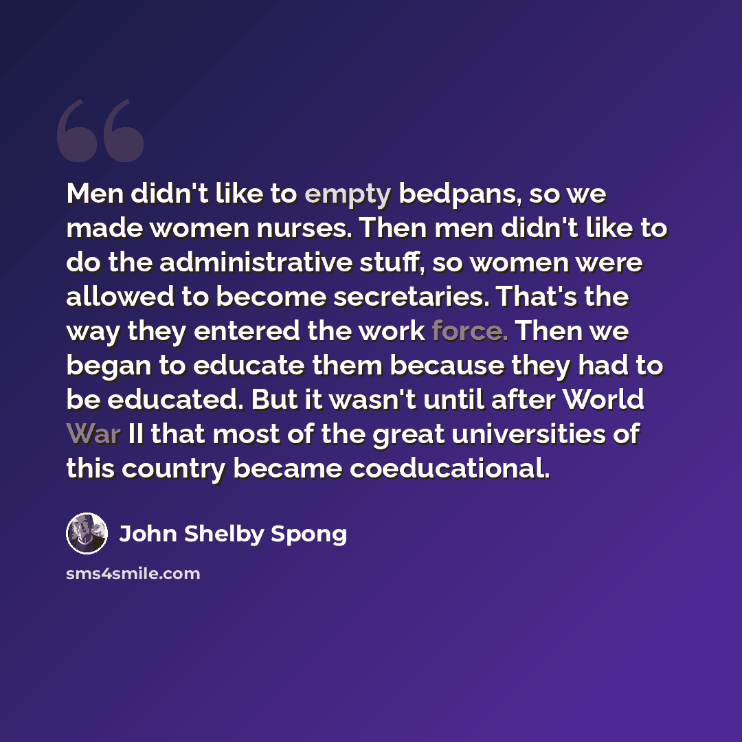 “Men didn't like to empty bedpans, so we made women nurses. Then men didn't like to do the administrative stuff, so women were allowed to become secretaries. That's the way they entered the work force. Then we began to educate them because they had to be educated. But it wasn't until after World…” quote by John Shelby Spong